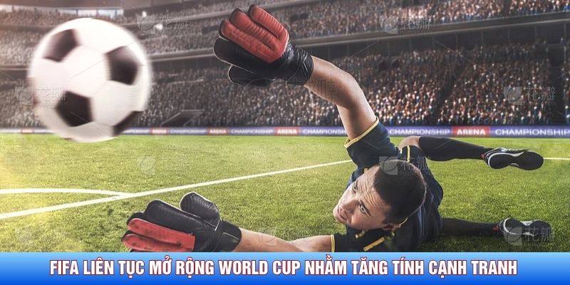 FIFA liên tục mở rộng World Cup nhằm tăng tính cạnh tranh